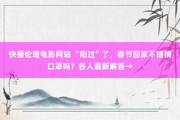 快播伦理电影网站 “阳过”了，春节回家不错摘口罩吗？各人最新解答→