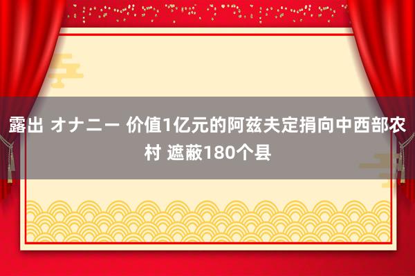 露出 オナニー 价值1亿元的阿兹夫定捐向中西部农村 遮蔽180个县