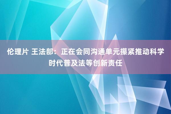 伦理片 王法部：正在会同沟通单元攥紧推动科学时代普及法等创新责任