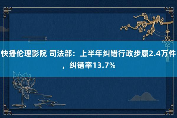 快播伦理影院 司法部：上半年纠错行政步履2.4万件，纠错率13.7%