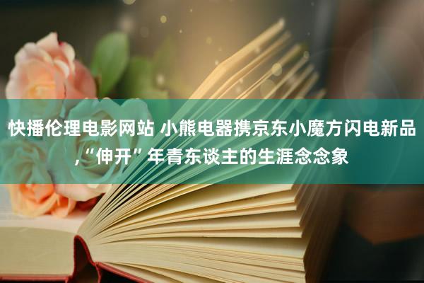 快播伦理电影网站 小熊电器携京东小魔方闪电新品，“伸开”年青东谈主的生涯念念象