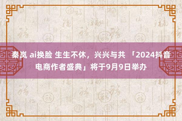 秦岚 ai换脸 生生不休，兴兴与共 「2024抖音电商作者盛典」将于9月9日举办