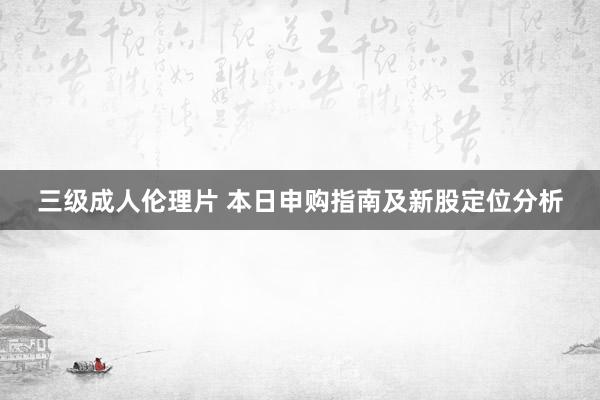 三级成人伦理片 本日申购指南及新股定位分析