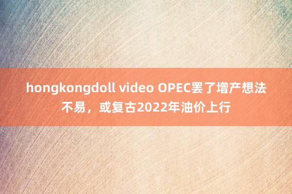 hongkongdoll video OPEC罢了增产想法不易，或复古2022年油价上行