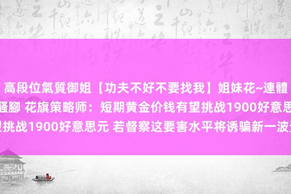 高段位氣質御姐【功夫不好不要找我】姐妹花~連體絲襪~大奶晃動~絲襪騷腳 花旗策略师：短期黄金价钱有望挑战1900好意思元 若督察这要害水平将诱骗新一波资金涌入