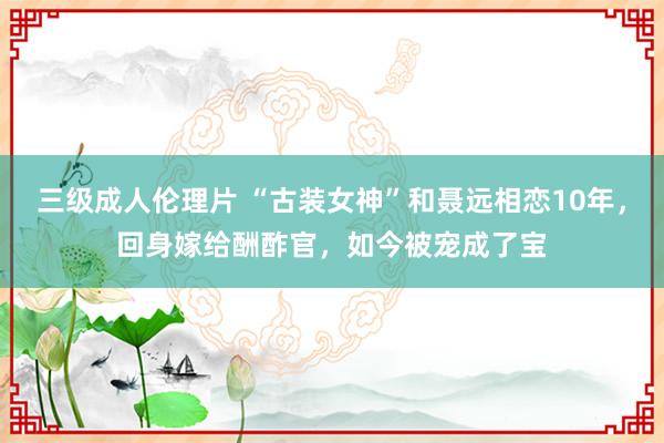 三级成人伦理片 “古装女神”和聂远相恋10年，回身嫁给酬酢官，如今被宠成了宝