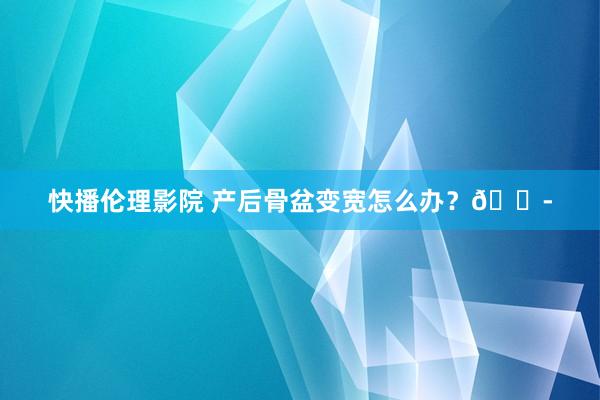 快播伦理影院 产后骨盆变宽怎么办？😭