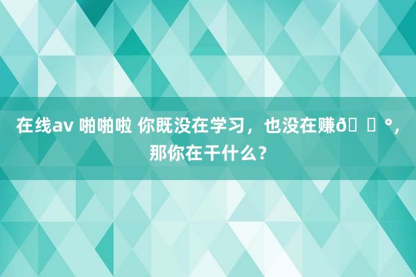 在线av 啪啪啦 你既没在学习，也没在赚💰，那你在干什么？