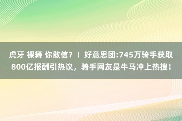 虎牙 裸舞 你敢信？！好意思团:745万骑手获取800亿报酬引热议，骑手网友是牛马冲上热搜！