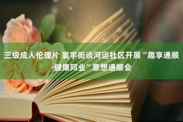 三级成人伦理片 寰宇街谈河运社区开展“趣享通顺·健康同业”意想通顺会