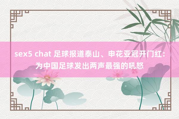 sex5 chat 足球报道泰山、申花亚冠开门红：为中国足球发出两声最强的吼怒