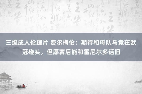 三级成人伦理片 费尔梅伦：期待和母队马竞在欧冠碰头，但愿赛后能和雷尼尔多话旧