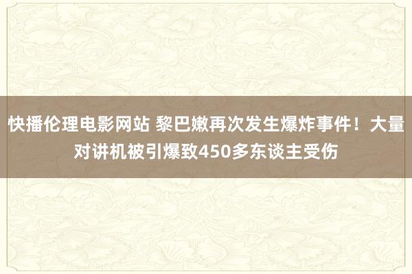 快播伦理电影网站 黎巴嫩再次发生爆炸事件！大量对讲机被引爆致450多东谈主受伤