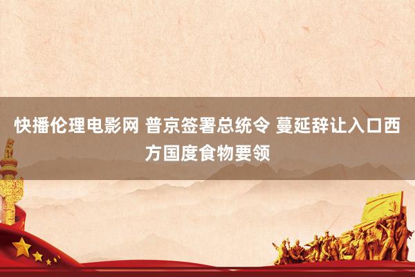 快播伦理电影网 普京签署总统令 蔓延辞让入口西方国度食物要领