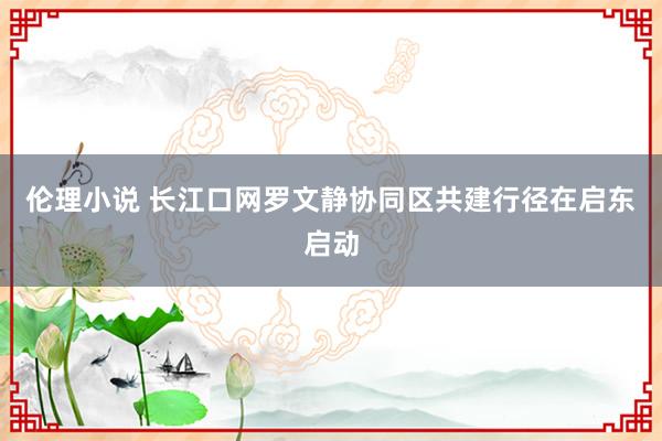 伦理小说 长江口网罗文静协同区共建行径在启东启动