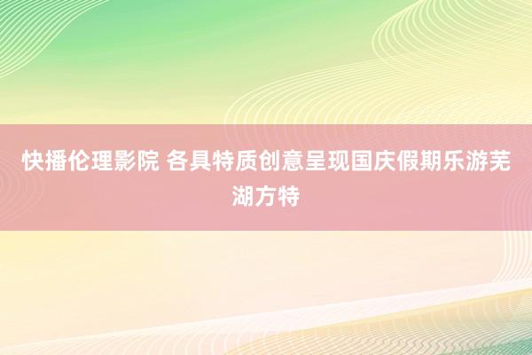 快播伦理影院 各具特质创意呈现国庆假期乐游芜湖方特