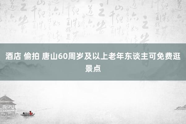 酒店 偷拍 唐山60周岁及以上老年东谈主可免费逛景点