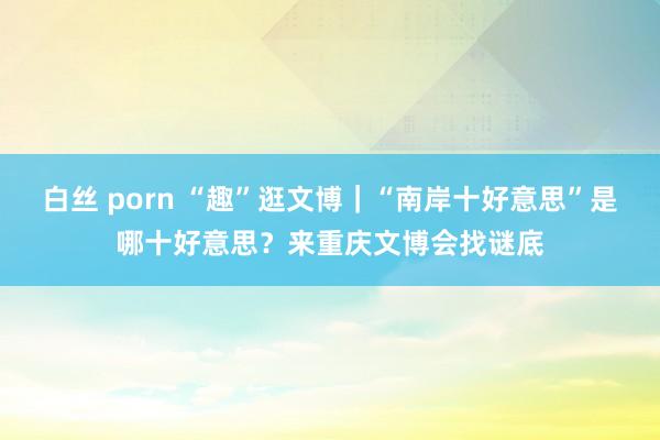 白丝 porn “趣”逛文博｜“南岸十好意思”是哪十好意思？来重庆文博会找谜底