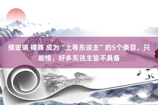 擦玻璃 裸舞 成为“上等东谈主”的5个条目，只能惜，好多东谈主皆不具备