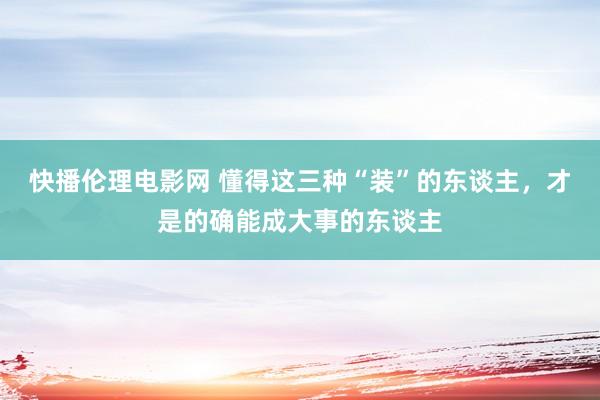 快播伦理电影网 懂得这三种“装”的东谈主，才是的确能成大事的东谈主