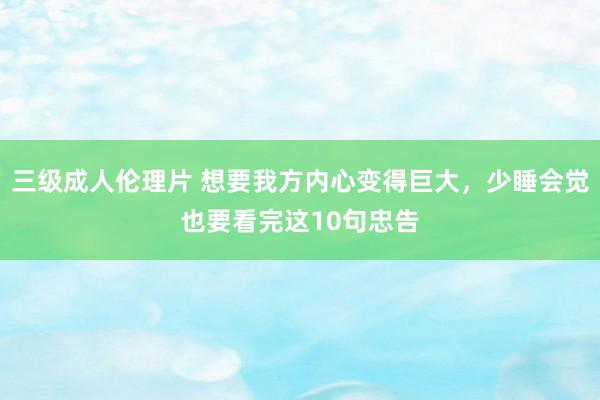 三级成人伦理片 想要我方内心变得巨大，少睡会觉也要看完这10句忠告