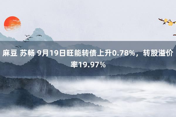 麻豆 苏畅 9月19日旺能转债上升0.78%，转股溢价率19.97%