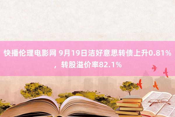 快播伦理电影网 9月19日洁好意思转债上升0.81%，转股溢价率82.1%