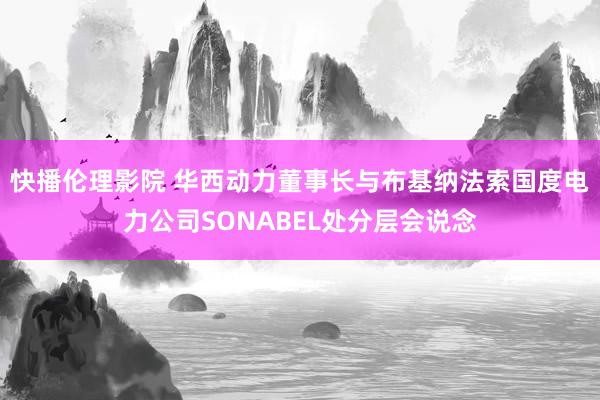 快播伦理影院 华西动力董事长与布基纳法索国度电力公司SONABEL处分层会说念