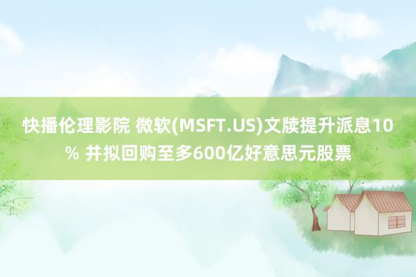 快播伦理影院 微软(MSFT.US)文牍提升派息10% 并拟回购至多600亿好意思元股票