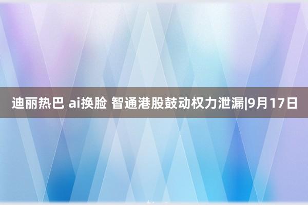 迪丽热巴 ai换脸 智通港股鼓动权力泄漏|9月17日