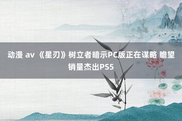 动漫 av 《星刃》树立者暗示PC版正在谋略 瞻望销量杰出PS5