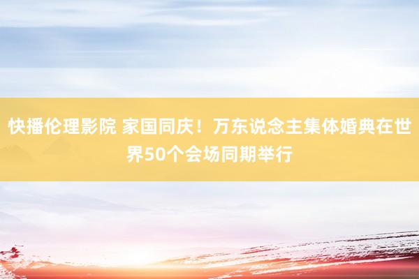 快播伦理影院 家国同庆！万东说念主集体婚典在世界50个会场同期举行