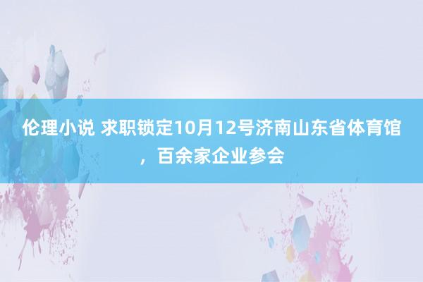 伦理小说 求职锁定10月12号济南山东省体育馆，百余家企业参会