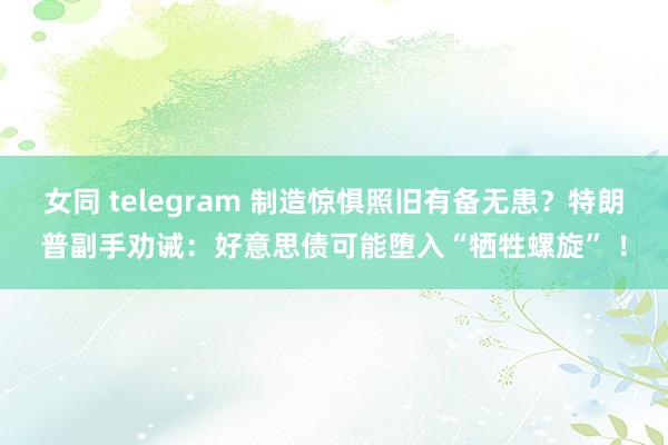 女同 telegram 制造惊惧照旧有备无患？特朗普副手劝诫：好意思债可能堕入“牺牲螺旋” ！