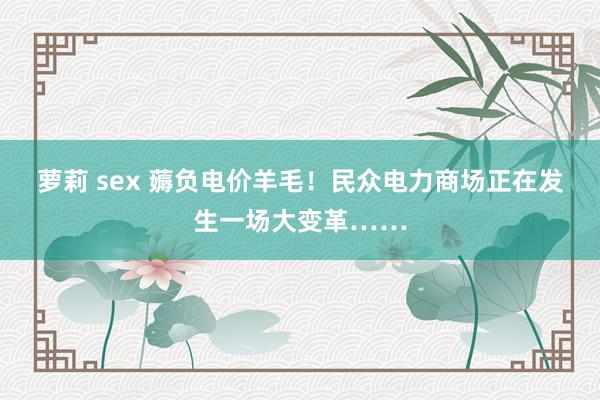 萝莉 sex 薅负电价羊毛！民众电力商场正在发生一场大变革……