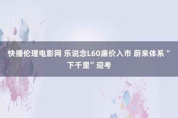 快播伦理电影网 乐说念L60廉价入市 蔚来体系“下千里”迎考