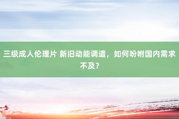 三级成人伦理片 新旧动能调遣，如何吩咐国内需求不及？