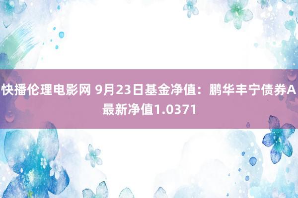 快播伦理电影网 9月23日基金净值：鹏华丰宁债券A最新净值1.0371