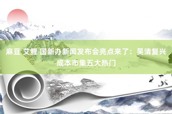 麻豆 艾鲤 国新办新闻发布会亮点来了：吴清复兴成本市集五大热门