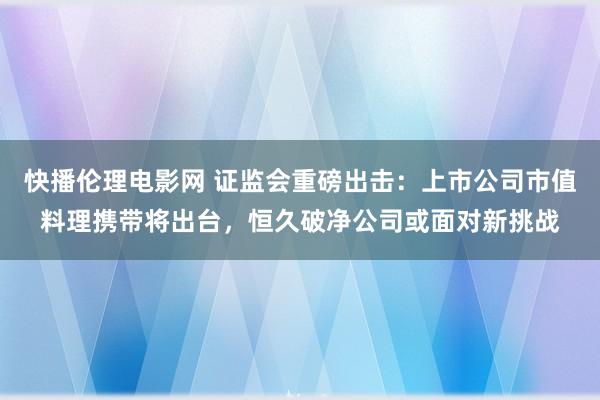 快播伦理电影网 证监会重磅出击：上市公司市值料理携带将出台，恒久破净公司或面对新挑战