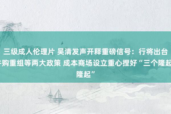 三级成人伦理片 吴清发声开释重磅信号：行将出台并购重组等两大政策 成本商场设立重心捏好“三个隆起”