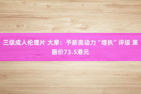 三级成人伦理片 大摩：予新奥动力“增执”评级 策画价73.5港元