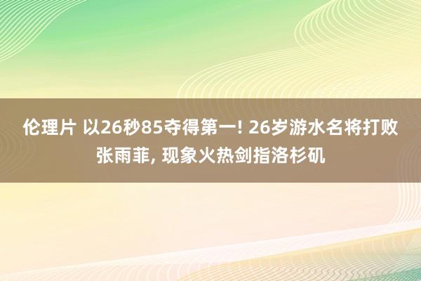 伦理片 以26秒85夺得第一! 26岁游水名将打败张雨菲， 现象火热剑指洛杉矶