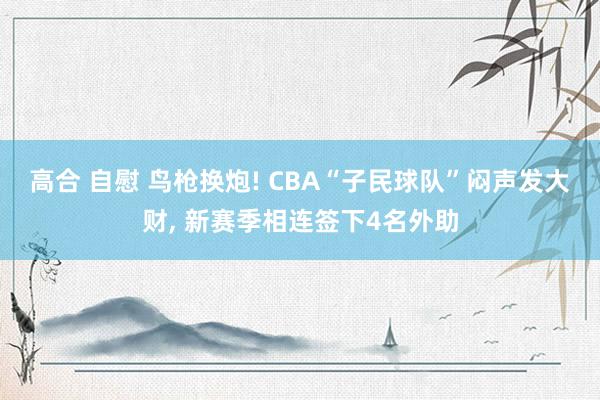 高合 自慰 鸟枪换炮! CBA“子民球队”闷声发大财， 新赛季相连签下4名外助