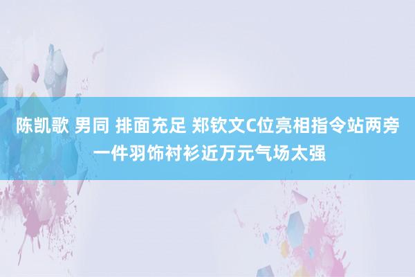 陈凯歌 男同 排面充足 郑钦文C位亮相指令站两旁 一件羽饰衬衫近万元气场太强