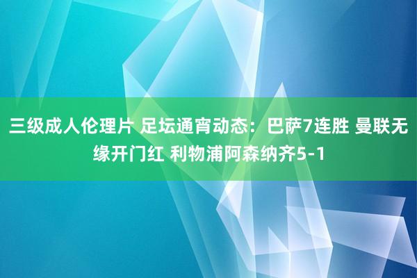 三级成人伦理片 足坛通宵动态：巴萨7连胜 曼联无缘开门红 利物浦阿森纳齐5-1