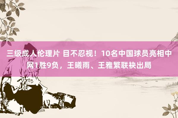 三级成人伦理片 目不忍视！10名中国球员亮相中网1胜9负，王曦雨、王雅繁联袂出局