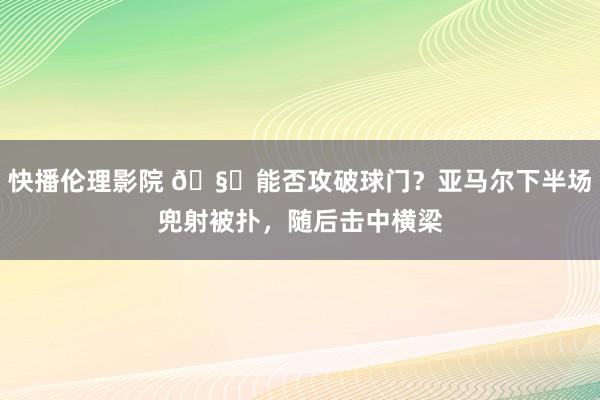 快播伦理影院 🧐能否攻破球门？亚马尔下半场兜射被扑，随后击中横梁