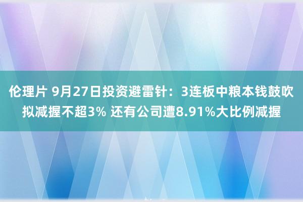 伦理片 9月27日投资避雷针：3连板中粮本钱鼓吹拟减握不超3% 还有公司遭8.91%大比例减握