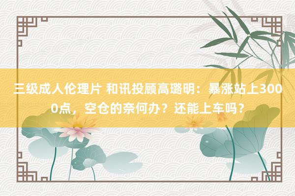 三级成人伦理片 和讯投顾高璐明：暴涨站上3000点，空仓的奈何办？还能上车吗？